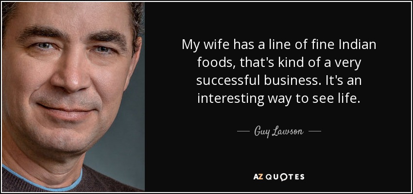 My wife has a line of fine Indian foods, that's kind of a very successful business. It's an interesting way to see life. - Guy Lawson