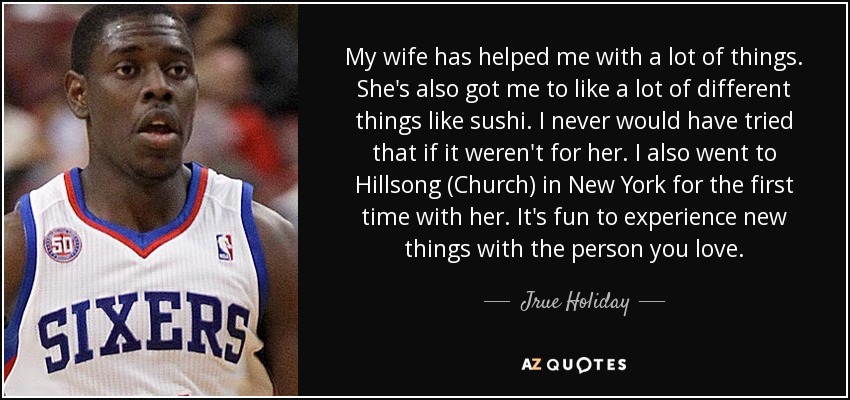 My wife has helped me with a lot of things. She's also got me to like a lot of different things like sushi. I never would have tried that if it weren't for her. I also went to Hillsong (Church) in New York for the first time with her. It's fun to experience new things with the person you love. - Jrue Holiday