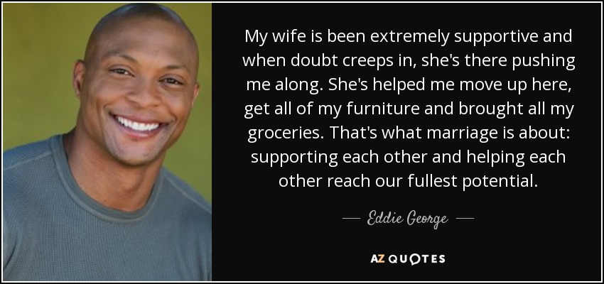 My wife is been extremely supportive and when doubt creeps in, she's there pushing me along. She's helped me move up here, get all of my furniture and brought all my groceries. That's what marriage is about: supporting each other and helping each other reach our fullest potential. - Eddie George