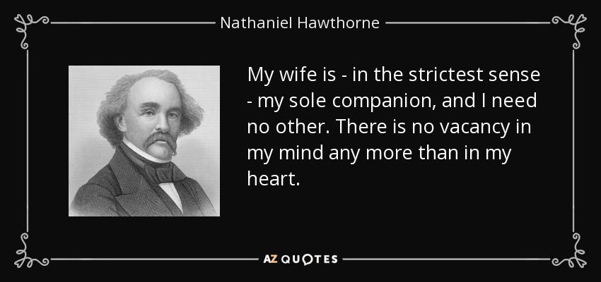 My wife is - in the strictest sense - my sole companion, and I need no other. There is no vacancy in my mind any more than in my heart. - Nathaniel Hawthorne