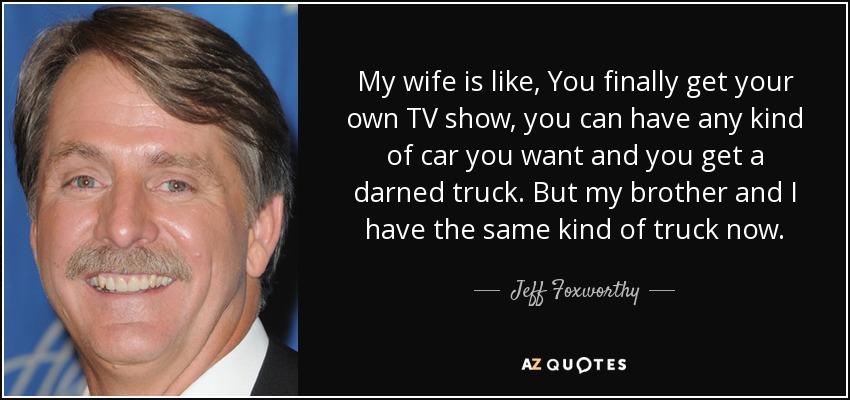 My wife is like, You finally get your own TV show, you can have any kind of car you want and you get a darned truck. But my brother and I have the same kind of truck now. - Jeff Foxworthy