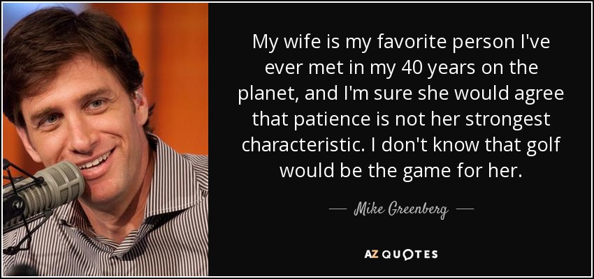 My wife is my favorite person I've ever met in my 40 years on the planet, and I'm sure she would agree that patience is not her strongest characteristic. I don't know that golf would be the game for her. - Mike Greenberg