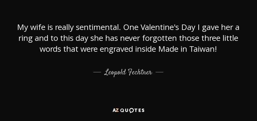 My wife is really sentimental. One Valentine's Day I gave her a ring and to this day she has never forgotten those three little words that were engraved inside Made in Taiwan! - Leopold Fechtner