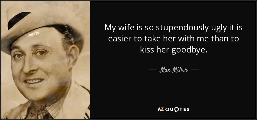 My wife is so stupendously ugly it is easier to take her with me than to kiss her goodbye. - Max Miller