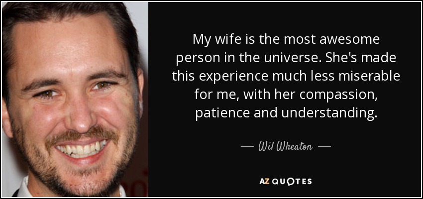 My wife is the most awesome person in the universe. She's made this experience much less miserable for me, with her compassion, patience and understanding. - Wil Wheaton