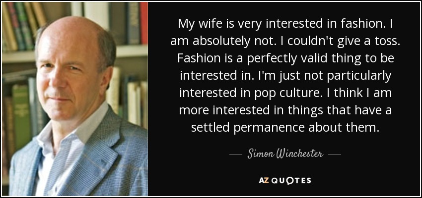My wife is very interested in fashion. I am absolutely not. I couldn't give a toss. Fashion is a perfectly valid thing to be interested in. I'm just not particularly interested in pop culture. I think I am more interested in things that have a settled permanence about them. - Simon Winchester