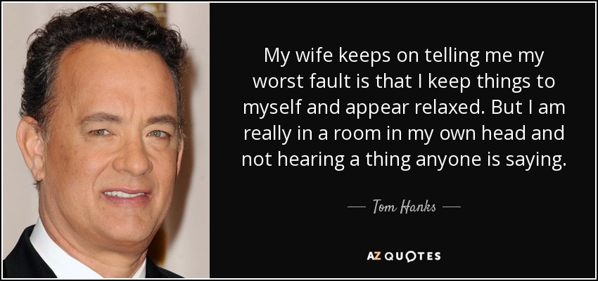 My wife keeps on telling me my worst fault is that I keep things to myself and appear relaxed. But I am really in a room in my own head and not hearing a thing anyone is saying. - Tom Hanks