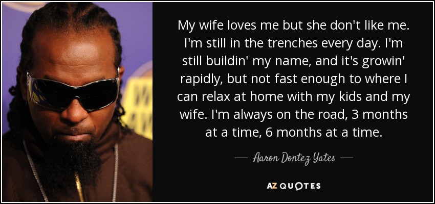 My wife loves me but she don't like me. I'm still in the trenches every day. I'm still buildin' my name, and it's growin' rapidly, but not fast enough to where I can relax at home with my kids and my wife. I'm always on the road, 3 months at a time, 6 months at a time. - Aaron Dontez Yates