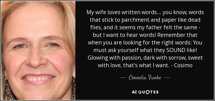 My wife loves written words ... you know, words that stick to parchment and paper like dead flies, and it seems my father felt the same - but I want to hear words! Remember that when you are looking for the right words: You must ask yourself what they SOUND like! Glowing with passion, dark with sorrow, sweet with love, that's what I want. - Cosimo - Cornelia Funke