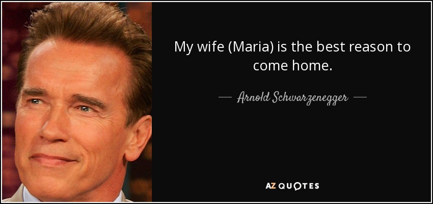 My wife (Maria) is the best reason to come home. - Arnold Schwarzenegger