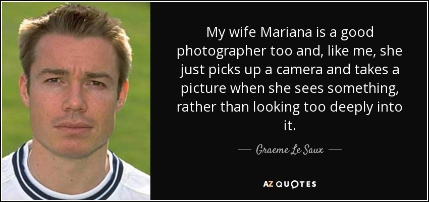 My wife Mariana is a good photographer too and, like me, she just picks up a camera and takes a picture when she sees something, rather than looking too deeply into it. - Graeme Le Saux