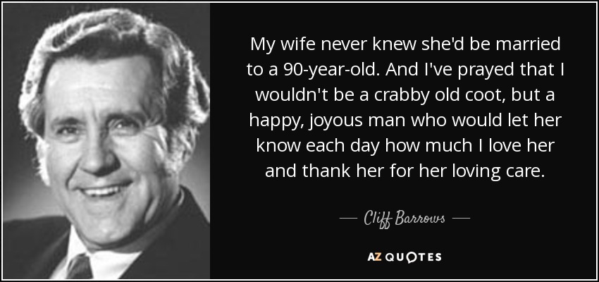 My wife never knew she'd be married to a 90-year-old. And I've prayed that I wouldn't be a crabby old coot, but a happy, joyous man who would let her know each day how much I love her and thank her for her loving care. - Cliff Barrows