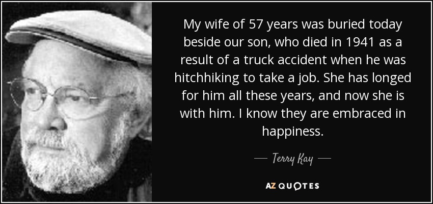 My wife of 57 years was buried today beside our son, who died in 1941 as a result of a truck accident when he was hitchhiking to take a job. She has longed for him all these years, and now she is with him. I know they are embraced in happiness. - Terry Kay