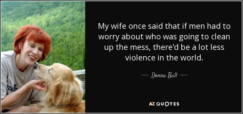 My wife once said that if men had to worry about who was going to clean up the mess, there'd be a lot less violence in the world. - Donna Ball