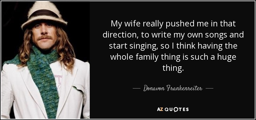 My wife really pushed me in that direction, to write my own songs and start singing, so I think having the whole family thing is such a huge thing. - Donavon Frankenreiter