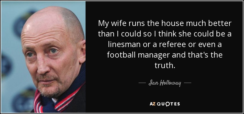 My wife runs the house much better than I could so I think she could be a linesman or a referee or even a football manager and that's the truth. - Ian Holloway