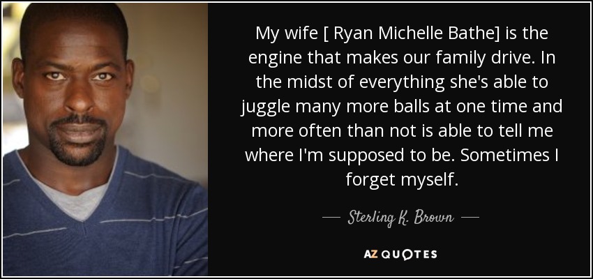 My wife [ Ryan Michelle Bathe] is the engine that makes our family drive. In the midst of everything she's able to juggle many more balls at one time and more often than not is able to tell me where I'm supposed to be. Sometimes I forget myself. - Sterling K. Brown