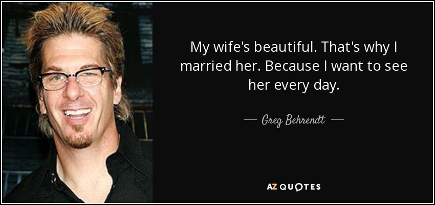 My wife's beautiful. That's why I married her. Because I want to see her every day. - Greg Behrendt
