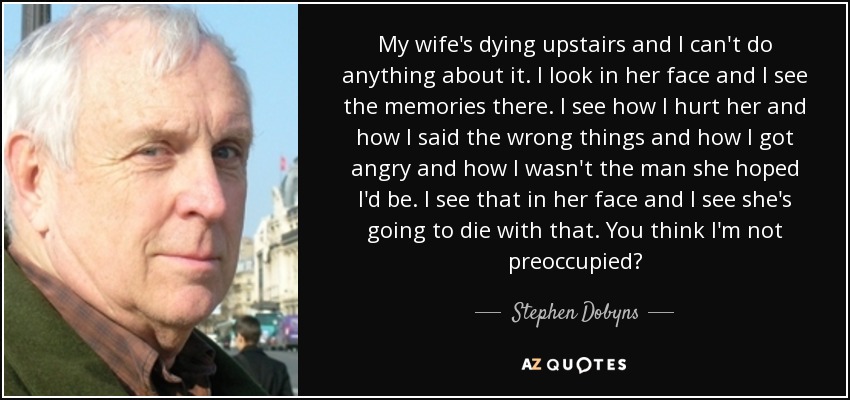 My wife's dying upstairs and I can't do anything about it. I look in her face and I see the memories there. I see how I hurt her and how I said the wrong things and how I got angry and how I wasn't the man she hoped I'd be. I see that in her face and I see she's going to die with that. You think I'm not preoccupied? - Stephen Dobyns