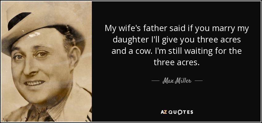 My wife's father said if you marry my daughter I'll give you three acres and a cow. I'm still waiting for the three acres. - Max Miller