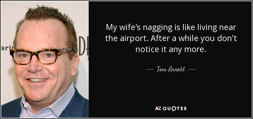 My wife's nagging is like living near the airport. After a while you don't notice it any more. - Tom Arnold