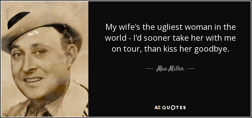 My wife's the ugliest woman in the world - I'd sooner take her with me on tour, than kiss her goodbye. - Max Miller