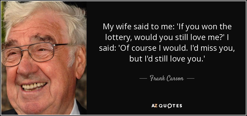 My wife said to me: 'If you won the lottery, would you still love me?' I said: 'Of course I would. I'd miss you, but I'd still love you.' - Frank Carson