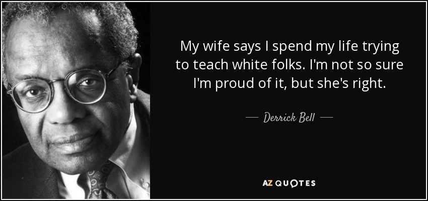 My wife says I spend my life trying to teach white folks. I'm not so sure I'm proud of it, but she's right. - Derrick Bell