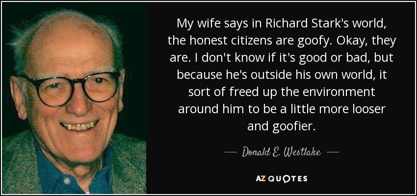 My wife says in Richard Stark's world, the honest citizens are goofy. Okay, they are. I don't know if it's good or bad, but because he's outside his own world, it sort of freed up the environment around him to be a little more looser and goofier. - Donald E. Westlake