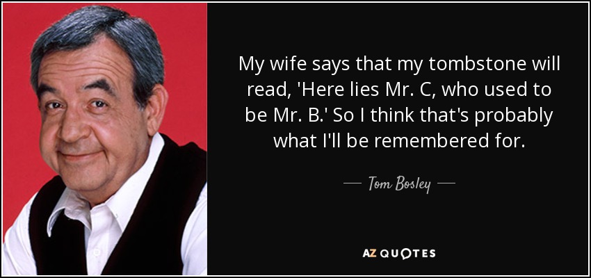My wife says that my tombstone will read, 'Here lies Mr. C, who used to be Mr. B.' So I think that's probably what I'll be remembered for. - Tom Bosley