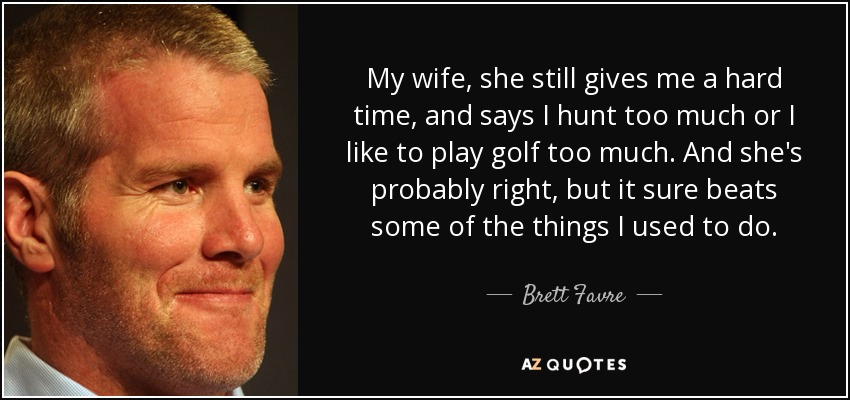 My wife, she still gives me a hard time, and says I hunt too much or I like to play golf too much. And she's probably right, but it sure beats some of the things I used to do. - Brett Favre