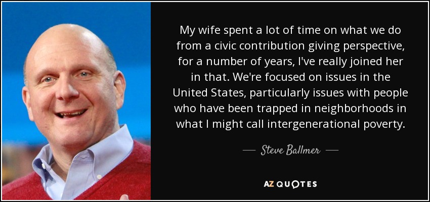 My wife spent a lot of time on what we do from a civic contribution giving perspective, for a number of years, I've really joined her in that. We're focused on issues in the United States, particularly issues with people who have been trapped in neighborhoods in what I might call intergenerational poverty. - Steve Ballmer