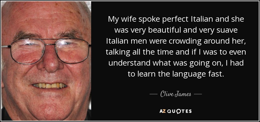 My wife spoke perfect Italian and she was very beautiful and very suave Italian men were crowding around her, talking all the time and if I was to even understand what was going on, I had to learn the language fast. - Clive James