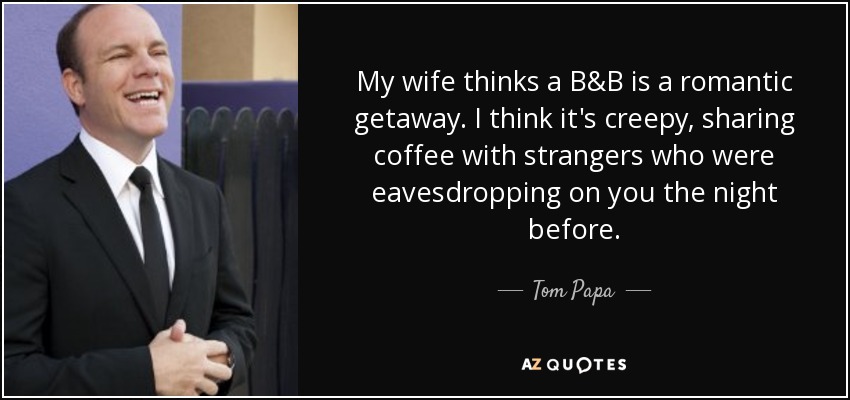 My wife thinks a B&B is a romantic getaway. I think it's creepy, sharing coffee with strangers who were eavesdropping on you the night before. - Tom Papa