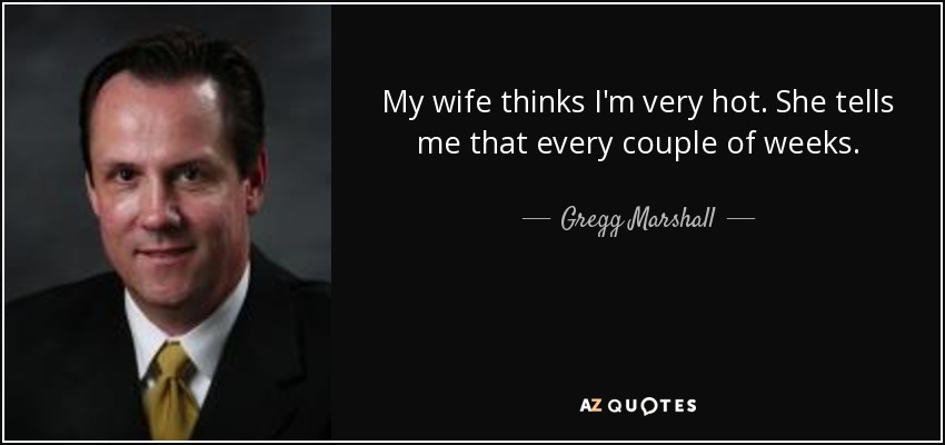 My wife thinks I'm very hot. She tells me that every couple of weeks. - Gregg Marshall