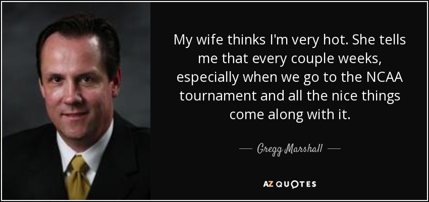 My wife thinks I'm very hot. She tells me that every couple weeks, especially when we go to the NCAA tournament and all the nice things come along with it. - Gregg Marshall