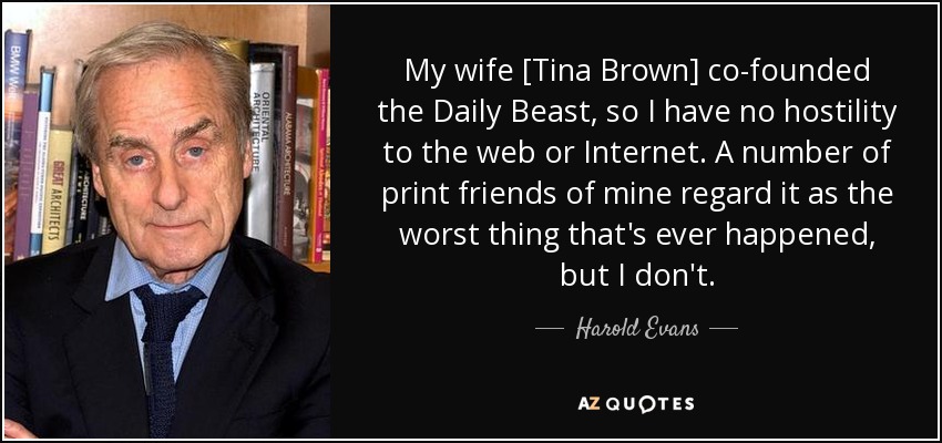 My wife [Tina Brown] co-founded the Daily Beast, so I have no hostility to the web or Internet. A number of print friends of mine regard it as the worst thing that's ever happened, but I don't. - Harold Evans