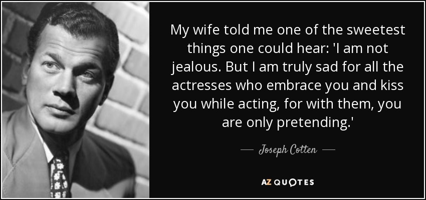 My wife told me one of the sweetest things one could hear: 'I am not jealous. But I am truly sad for all the actresses who embrace you and kiss you while acting, for with them, you are only pretending.' - Joseph Cotten