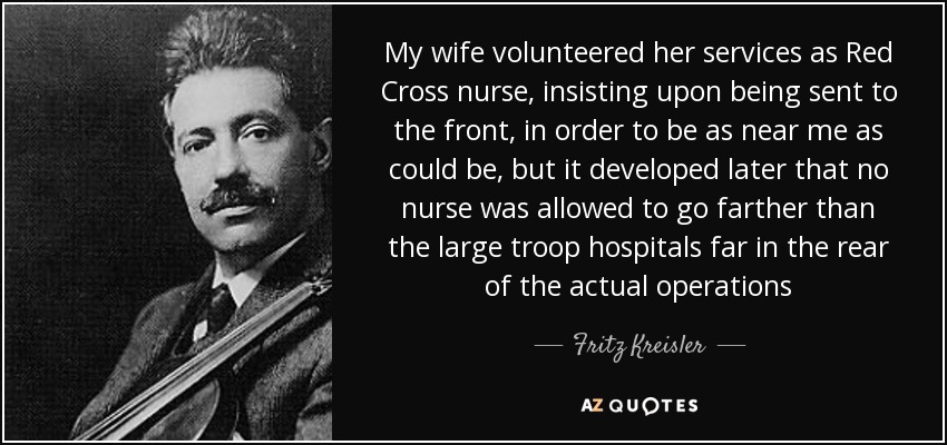 My wife volunteered her services as Red Cross nurse, insisting upon being sent to the front, in order to be as near me as could be, but it developed later that no nurse was allowed to go farther than the large troop hospitals far in the rear of the actual operations - Fritz Kreisler