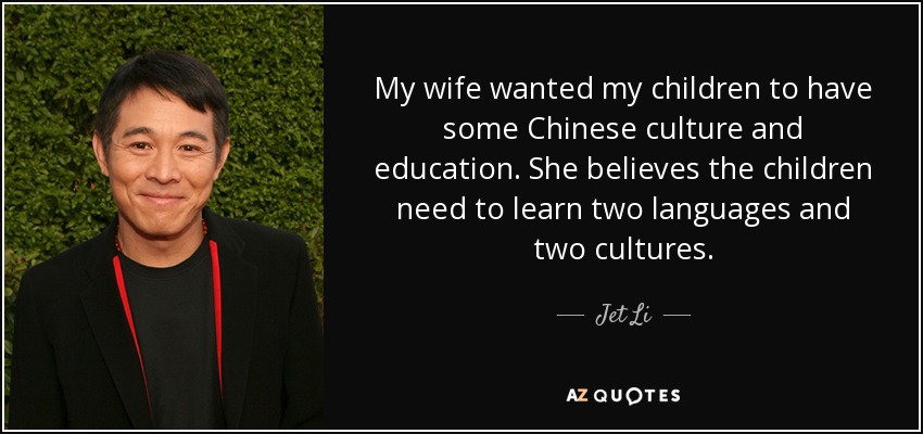 My wife wanted my children to have some Chinese culture and education. She believes the children need to learn two languages and two cultures. - Jet Li