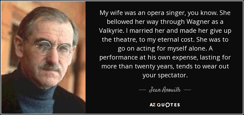 My wife was an opera singer, you know. She bellowed her way through Wagner as a Valkyrie. I married her and made her give up the theatre, to my eternal cost. She was to go on acting for myself alone. A performance at his own expense, lasting for more than twenty years, tends to wear out your spectator. - Jean Anouilh