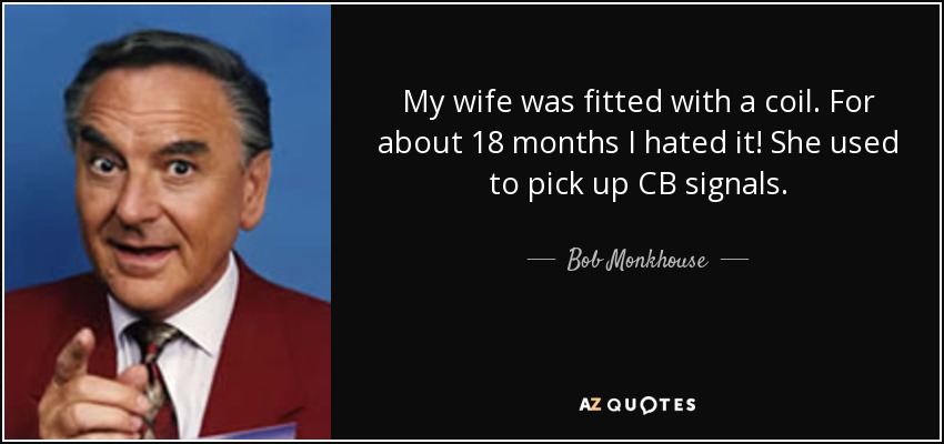 My wife was fitted with a coil. For about 18 months I hated it! She used to pick up CB signals. - Bob Monkhouse