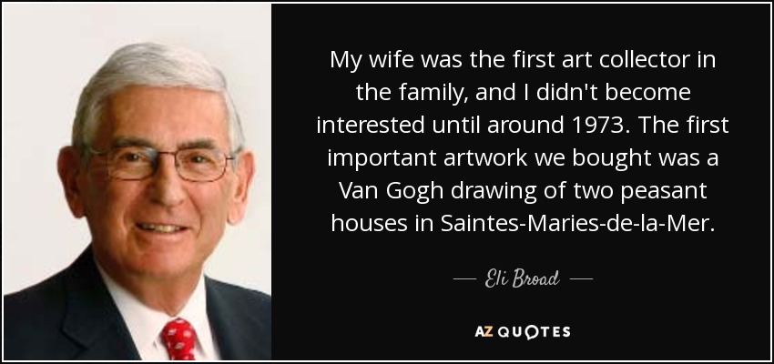 My wife was the first art collector in the family, and I didn't become interested until around 1973. The first important artwork we bought was a Van Gogh drawing of two peasant houses in Saintes-Maries-de-la-Mer. - Eli Broad
