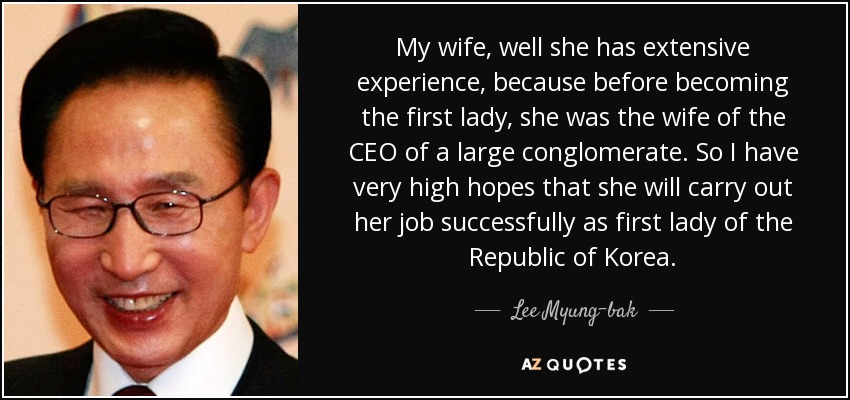 My wife, well she has extensive experience, because before becoming the first lady, she was the wife of the CEO of a large conglomerate. So I have very high hopes that she will carry out her job successfully as first lady of the Republic of Korea. - Lee Myung-bak