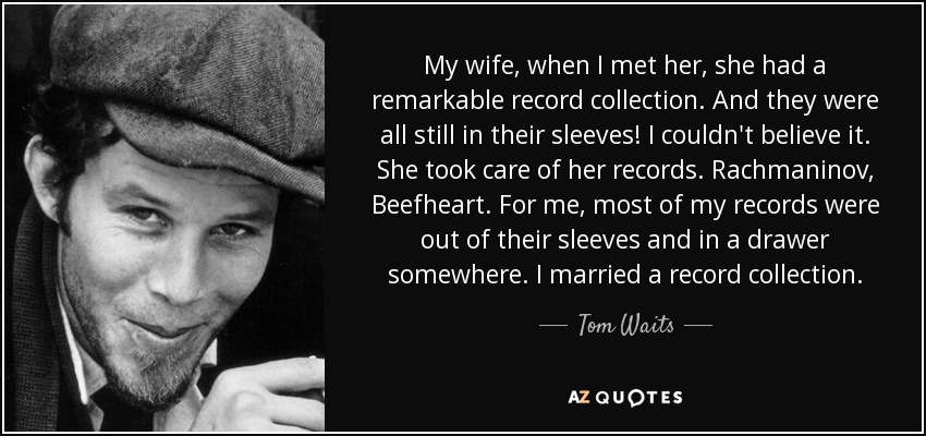 My wife, when I met her, she had a remarkable record collection. And they were all still in their sleeves! I couldn't believe it. She took care of her records. Rachmaninov, Beefheart. For me, most of my records were out of their sleeves and in a drawer somewhere. I married a record collection. - Tom Waits