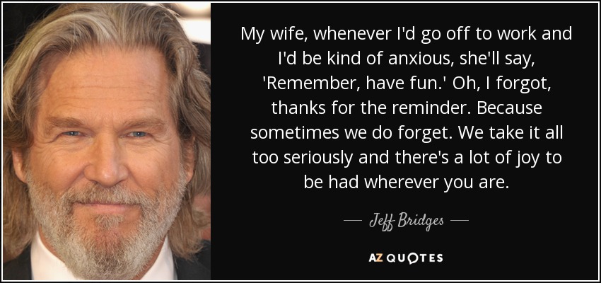 My wife, whenever I'd go off to work and I'd be kind of anxious, she'll say, 'Remember, have fun.' Oh, I forgot, thanks for the reminder. Because sometimes we do forget. We take it all too seriously and there's a lot of joy to be had wherever you are. - Jeff Bridges