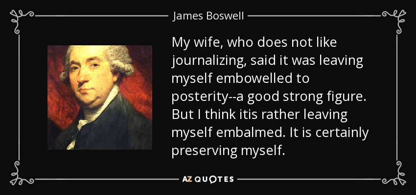 My wife, who does not like journalizing, said it was leaving myself embowelled to posterity--a good strong figure. But I think itis rather leaving myself embalmed. It is certainly preserving myself. - James Boswell