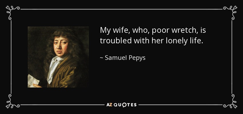 My wife, who, poor wretch, is troubled with her lonely life. - Samuel Pepys