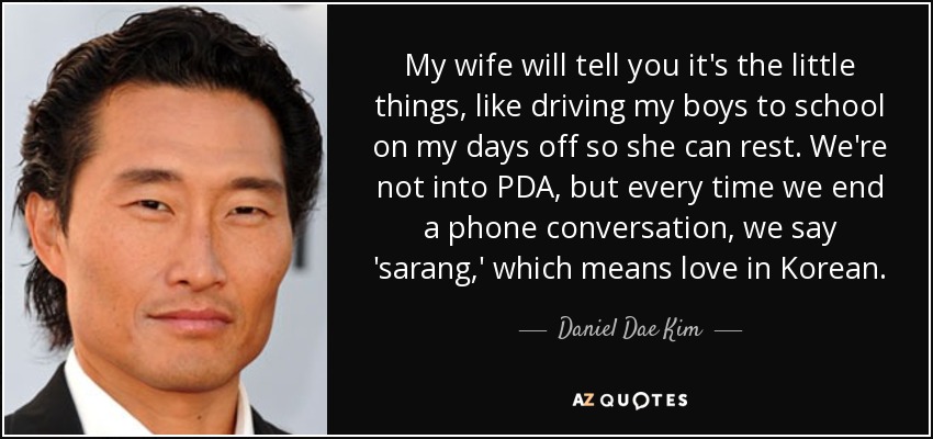 My wife will tell you it's the little things, like driving my boys to school on my days off so she can rest. We're not into PDA, but every time we end a phone conversation, we say 'sarang,' which means love in Korean. - Daniel Dae Kim