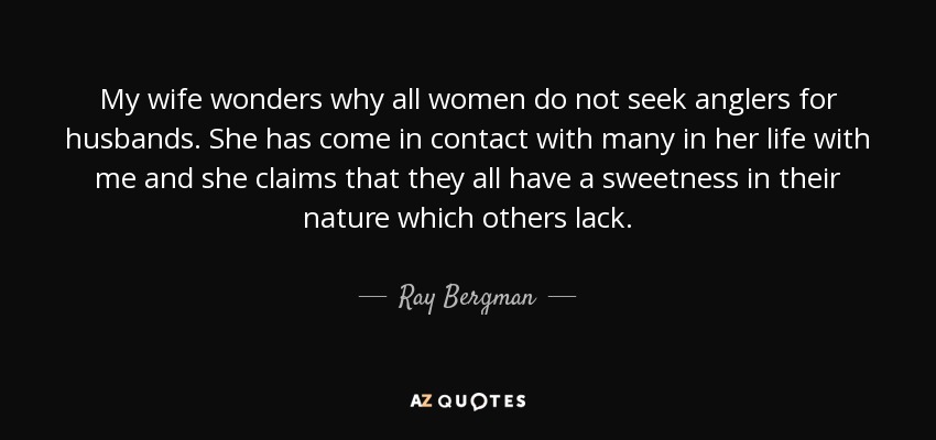 My wife wonders why all women do not seek anglers for husbands. She has come in contact with many in her life with me and she claims that they all have a sweetness in their nature which others lack. - Ray Bergman